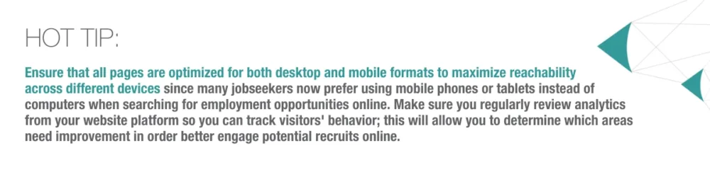 Hot Tip: Ensure all pages are optimized for desktop and mobile formats to maximize reachability across different devices. Many job seekers now prefer using mobile phones or tablets instead of computers when searching for employment opportunities online. Make sure you regularly review analytics from your website platform to track visitors' behavior; this will allow you to determine which areas need improvement to better engage potential recruits online.