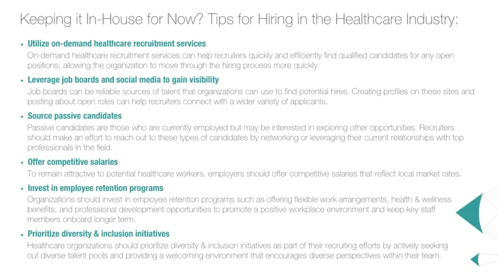 Keeping it In-House for Now? Tips for Hiring in the Healthcare Industry: Utilize on-demand healthcare recruitment services - On-demand healthcare recruitment services can help recruiters quickly and efficiently find qualified candidates for any open positions, allowing the organization to move through the hiring process more quickly. Leverage job boards and social media to gain visibility - Job boards can be reliable sources of talent that organizations can use to find potential hires. Creating profiles on these sites and posting about open roles can help recruiters connect with a wider variety of applicants. Source passive candidates - Passive candidates are those who are currently employed but may be interested in exploring other opportunities. Recruiters should make an effort to reach out to these types of candidates by networking or leveraging their current relationships with top professionals in the field. Offer competitive salaries - To remain attractive to potential healthcare workers, employers should offer competitive salaries that reflect local market rates. Invest in employee retention programs - Organizations should invest in employee retention programs such as offering flexible work arrangements, health & wellness benefits, and professional development opportunities to promote a positive workplace environment and keep key staff members onboard longer term. Prioritize diversity & inclusion initiatives - Healthcare organizations should prioritize diversity & inclusion initiatives as part of their recruiting efforts by actively seeking out diverse talent pools and providing a welcoming environment that encourages diverse perspectives within their team.