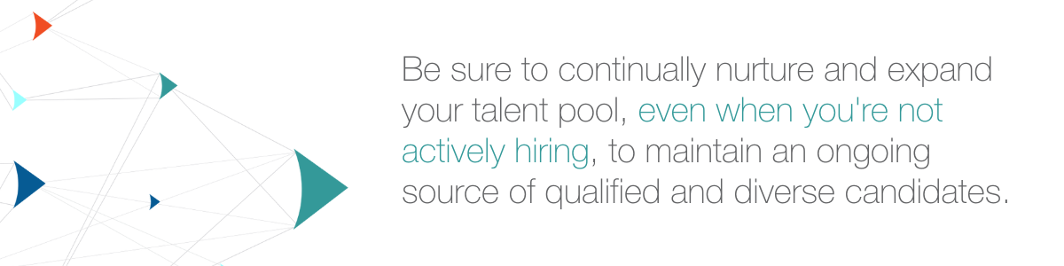 Be sure to continually nurture and expand your talent pool, even when you're not actively hiring, to maintain an ongoing source of qualified and diverse candidates.