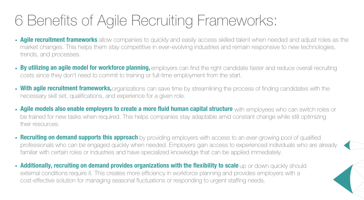 6 Benefits of Agile Recruiting Frameworks: Agile recruitment frameworks allow companies to quickly and easily access skilled talent when needed and adjust roles as the market changes. This helps them stay competitive in ever-evolving industries and remain responsive to new technologies, trends, and processes. By utilizing an agile model for workforce planning, employers can find the right candidate faster and reduce overall recruiting costs since they don't need to commit to training or full-time employment from the start. With agile recruitment frameworks, organizations can save time by streamlining the process of finding candidates with the necessary skill set, qualifications, and experience for a given role. Agile models also enable employers to create a more fluid human capital structure with employees who can switch roles or be trained for new tasks when required. This helps companies stay adaptable amid constant change while still optimizing their resources. Recruiting on demand supports this approach by providing employers with access to an ever-growing pool of qualified professionals who can be engaged quickly when needed. Employers gain access to experienced individuals who are already familiar with certain roles or industries and have specialized knowledge that can be applied immediately.