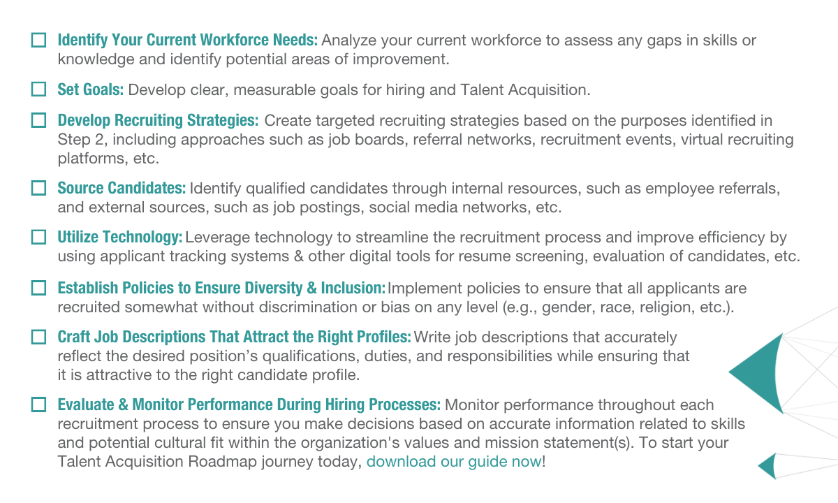 Identify Your Current Workforce Needs: Analyze your current workforce to assess any gaps in skills or knowledge and identify potential areas of improvement. Set Goals: Develop clear, measurable goals for hiring and Talent Acquisition. Develop Recruiting Strategies: Create targeted recruiting strategies based on the purposes identified in Step 2, including approaches such as job boards, referral networks, recruitment events, virtual recruiting platforms, etc. Source Candidates: Identify qualified candidates through internal resources, such as employee referrals, and external sources, such as job postings, social media networks, etc. Utilize Technology: Leverage technology to streamline the recruitment process and improve efficiency by using applicant tracking systems and other digital tools for resume screening, evaluation of candidates, etc. Establish Policies to Ensure Diversity & Inclusion: Implement policies to ensure that all applicants are recruited somewhat without discrimination or bias on any level (e.g., gender, race, religion, etc.). Craft Job Descriptions That Attract the Right Profiles: Write job descriptions that accurately reflect the desired position’s qualifications, duties, and responsibilities while ensuring that it is attractive to the right candidate profile. Evaluate & Monitor Performance During Hiring Processes: Monitor performance throughout each recruitment process to ensure you make decisions based on accurate information related to skills and potential cultural fit within the organization's values and mission statement(s). To start your Talent Acquisition Roadmap journey, today download our guide now!
