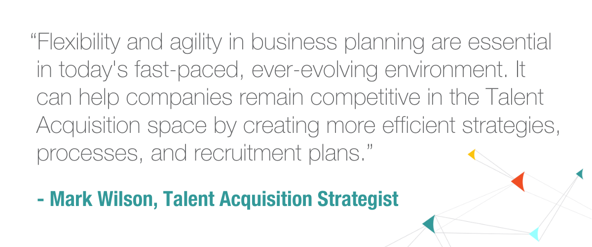 “Flexibility and agility in business planning are essential in today's fast-paced, ever-evolving environment. It can help companies remain competitive in the Talent Acquisition space by creating more efficient strategies, processes, and recruitment plans.” --Mark Wilson, Talent Acquisition Strategist